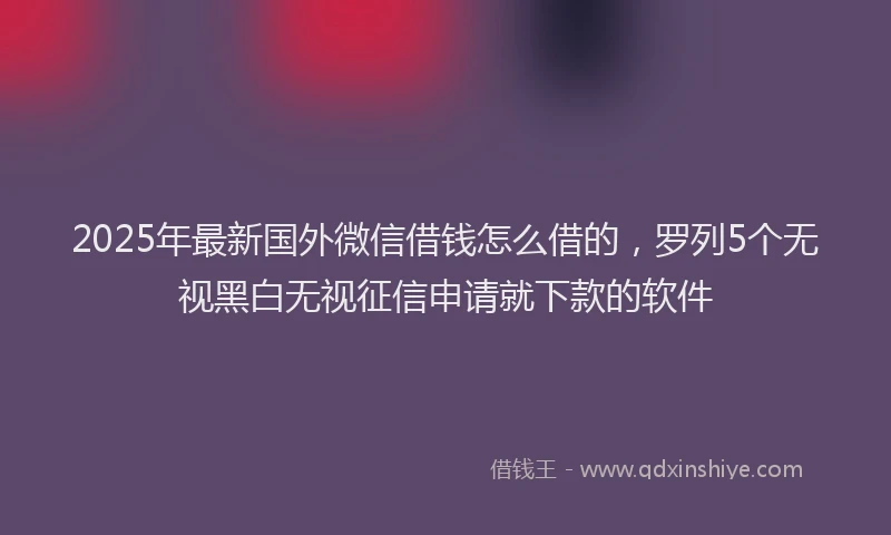 2025年最新国外微信借钱怎么借的，罗列5个无视黑白无视征信申请就下款的软件