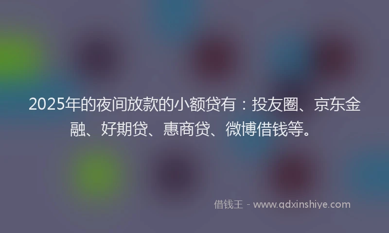 2025年的夜间放款的小额贷有：投友圈、京东金融、好期贷、惠商贷、微博借钱等。