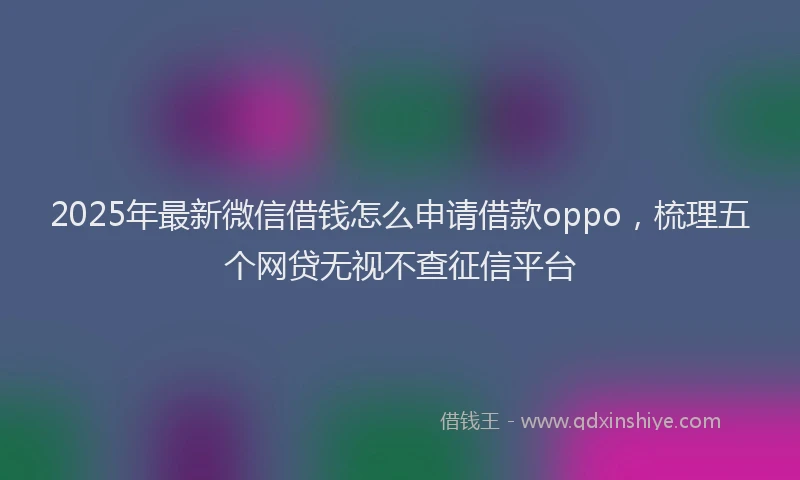 2025年最新微信借钱怎么申请借款oppo，梳理五个网贷无视不查征信平台