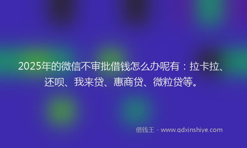 2025年的微信不审批借钱怎么办呢有：拉卡拉、还呗、我来贷、惠商贷、微粒贷等。