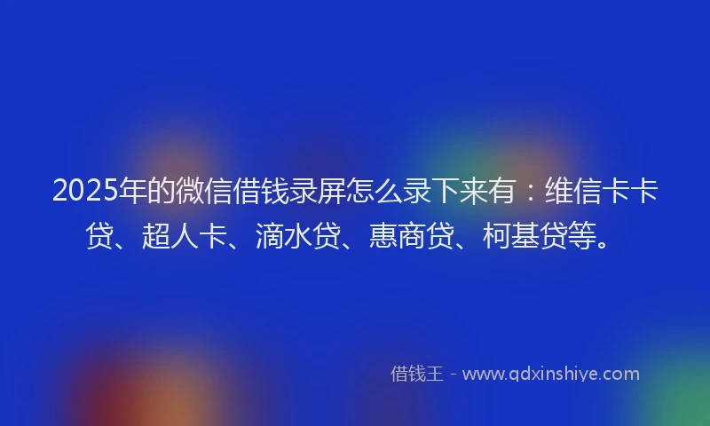 2025年的微信借钱录屏怎么录下来有：维信卡卡贷、超人卡、滴水贷、惠商贷、柯基贷等。