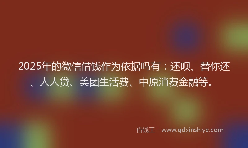 2025年的微信借钱作为依据吗有：还呗、替你还、人人贷、美团生活费、中原消费金融等。