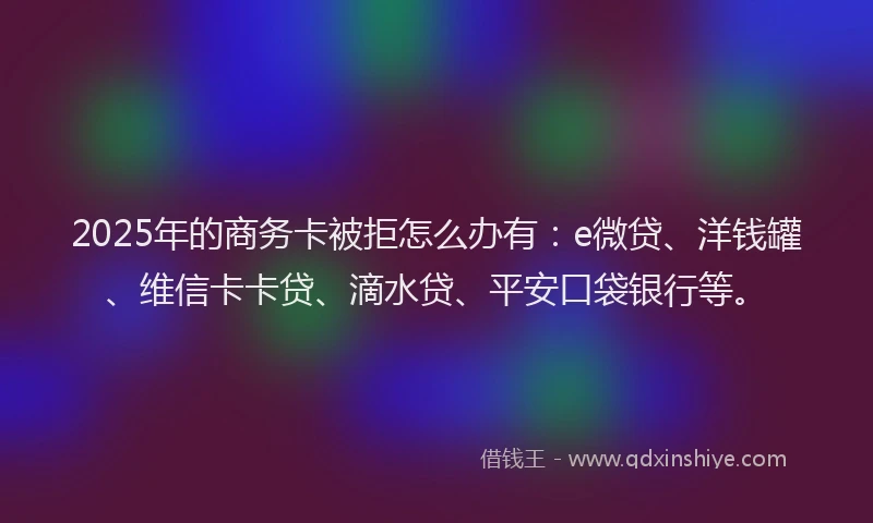 2025年的商务卡被拒怎么办有：e微贷、洋钱罐、维信卡卡贷、滴水贷、平安口袋银行等。