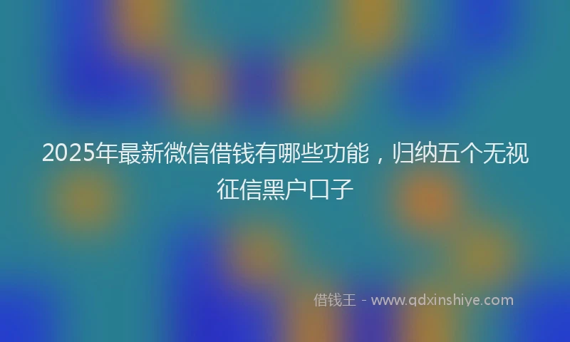2025年最新微信借钱有哪些功能，归纳五个无视征信黑户口子