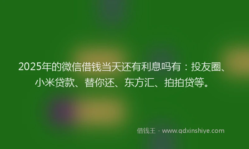 2025年的微信借钱当天还有利息吗有：投友圈、小米贷款、替你还、东方汇、拍拍贷等。