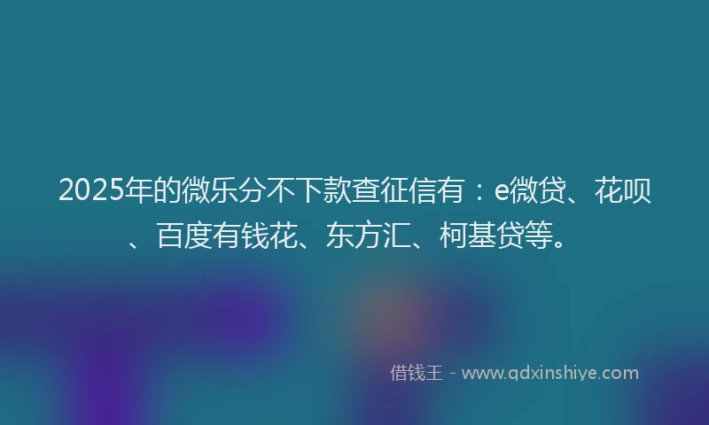 2025年的微乐分不下款查征信有：e微贷、花呗、百度有钱花、东方汇、柯基贷等。