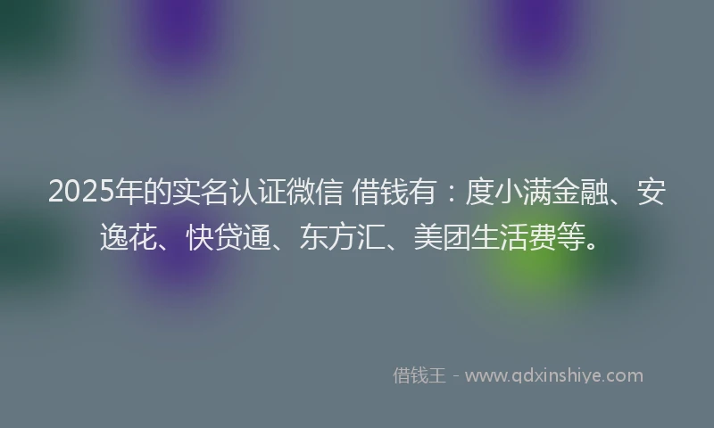 2025年的实名认证微信 借钱有：度小满金融、安逸花、快贷通、东方汇、美团生活费等。