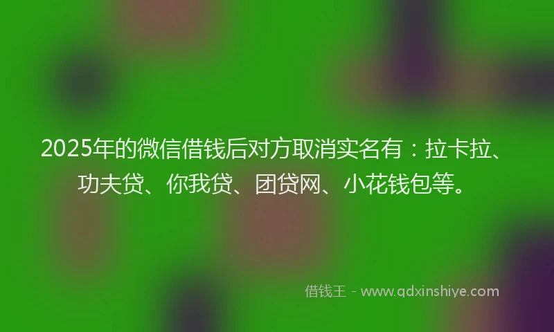 2025年的微信借钱后对方取消实名有：拉卡拉、功夫贷、你我贷、团贷网、小花钱包等。