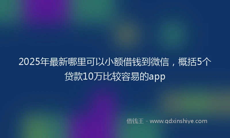 2025年最新哪里可以小额借钱到微信，概括5个贷款10万比较容易的app