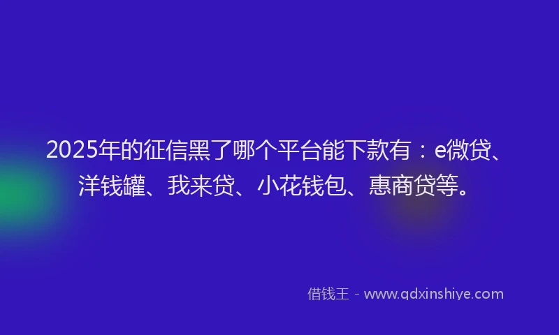 2025年的征信黑了哪个平台能下款有：e微贷、洋钱罐、我来贷、小花钱包、惠商贷等。