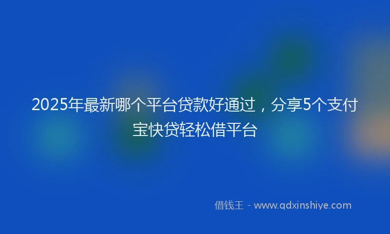 2025年最新哪个平台贷款好通过，分享5个支付宝快贷轻松借平台