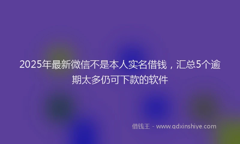2025年最新微信不是本人实名借钱，汇总5个逾期太多仍可下款的软件