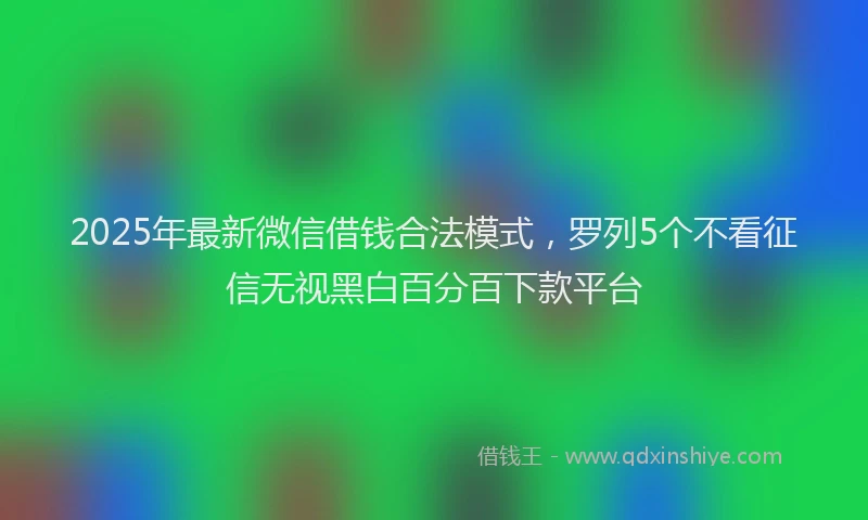 2025年最新微信借钱合法模式，罗列5个不看征信无视黑白百分百下款平台
