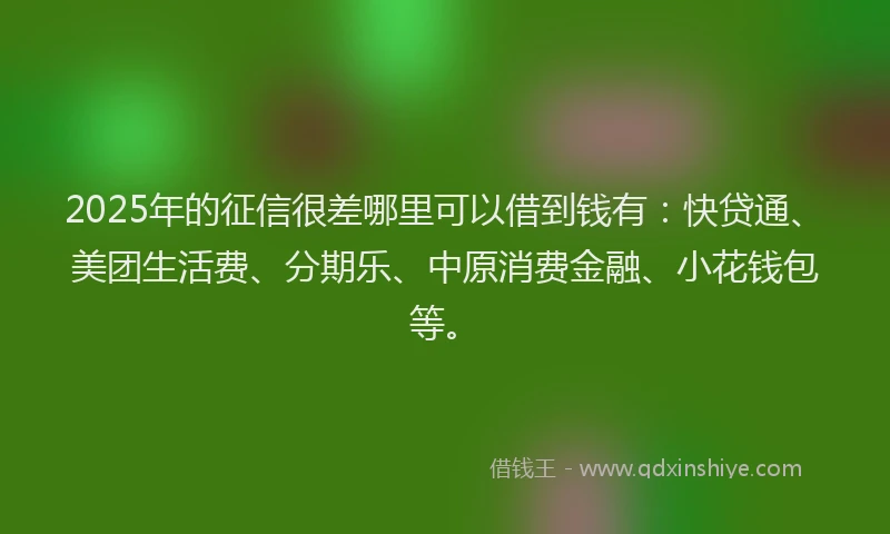 2025年的征信很差哪里可以借到钱有：快贷通、美团生活费、分期乐、中原消费金融、小花钱包等。