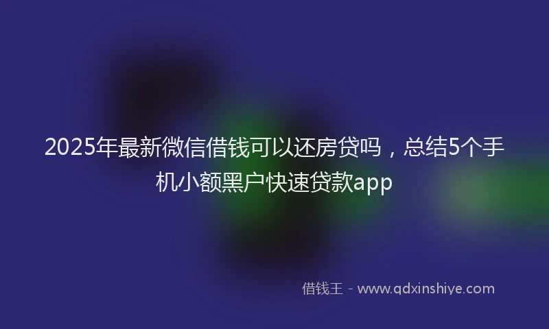 2025年最新微信借钱可以还房贷吗，总结5个手机小额黑户快速贷款app