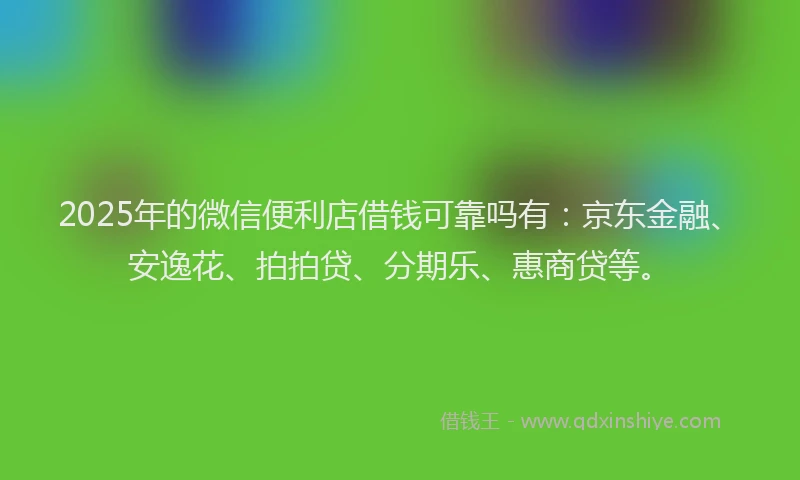 2025年的微信便利店借钱可靠吗有：京东金融、安逸花、拍拍贷、分期乐、惠商贷等。