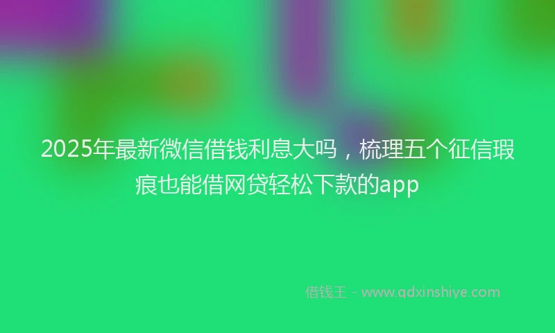 2025年最新微信借钱利息大吗，梳理五个征信瑕疵也能借网贷轻松下款的app