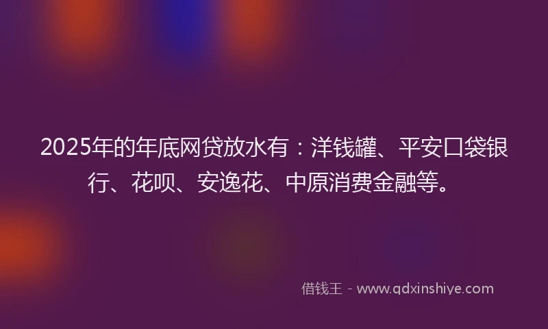 2025年的年底网贷放水有：洋钱罐、平安口袋银行、花呗、安逸花、中原消费金融等。