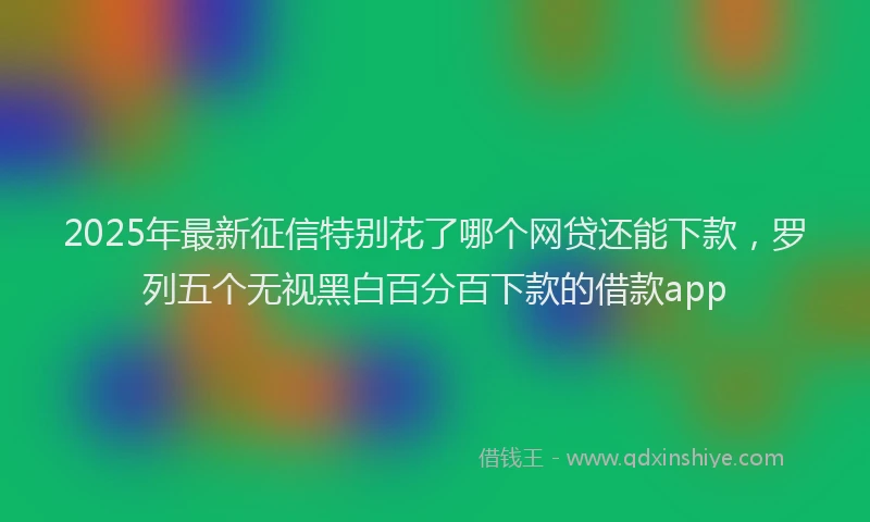 2025年最新征信特别花了哪个网贷还能下款，罗列五个无视黑白百分百下款的借款app