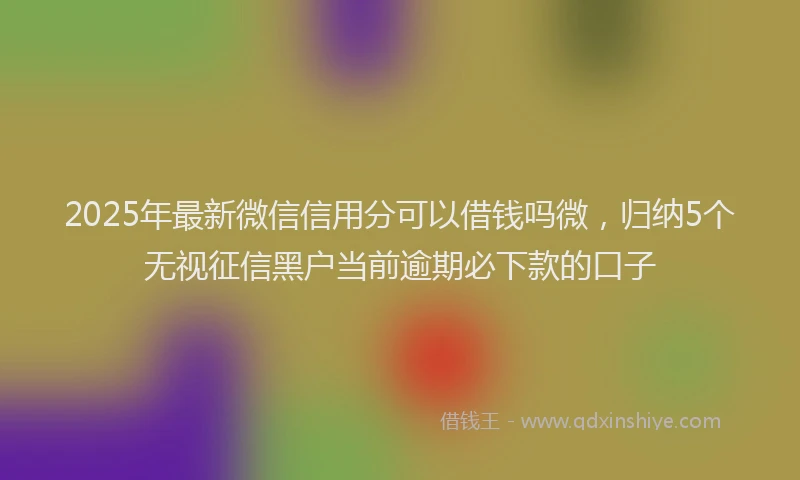 2025年最新微信信用分可以借钱吗微，归纳5个无视征信黑户当前逾期必下款的口子