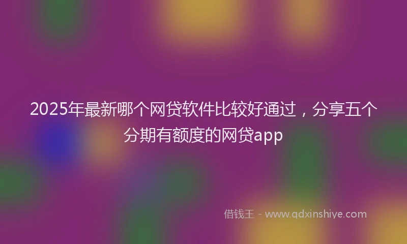 2025年最新哪个网贷软件比较好通过，分享五个分期有额度的网贷app