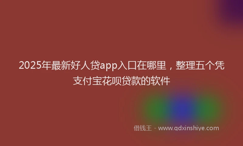 2025年最新好人贷app入口在哪里，整理五个凭支付宝花呗贷款的软件