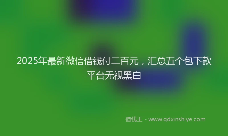 2025年最新微信借钱付二百元，汇总五个包下款平台无视黑白