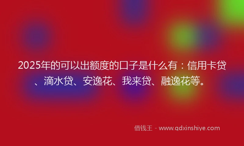 2025年的可以出额度的口子是什么有：信用卡贷、滴水贷、安逸花、我来贷、融逸花等。