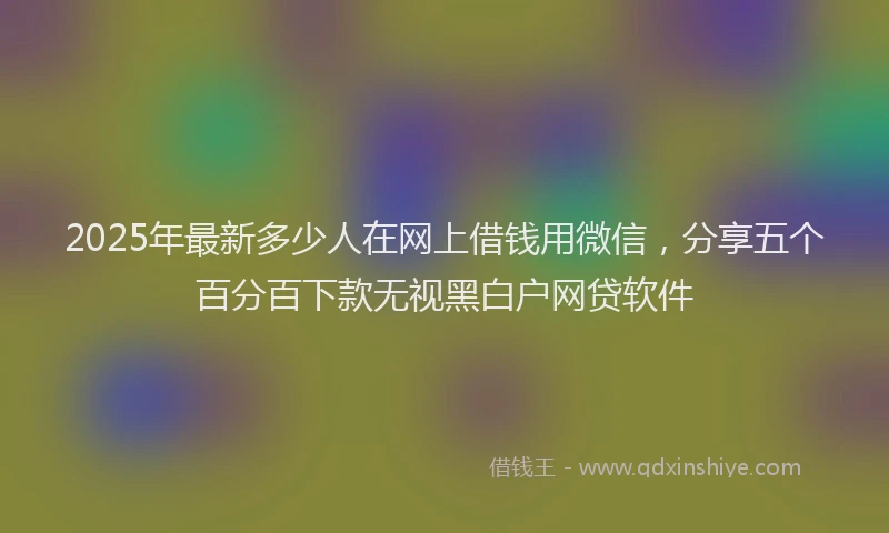 2025年最新多少人在网上借钱用微信，分享五个百分百下款无视黑白户网贷软件