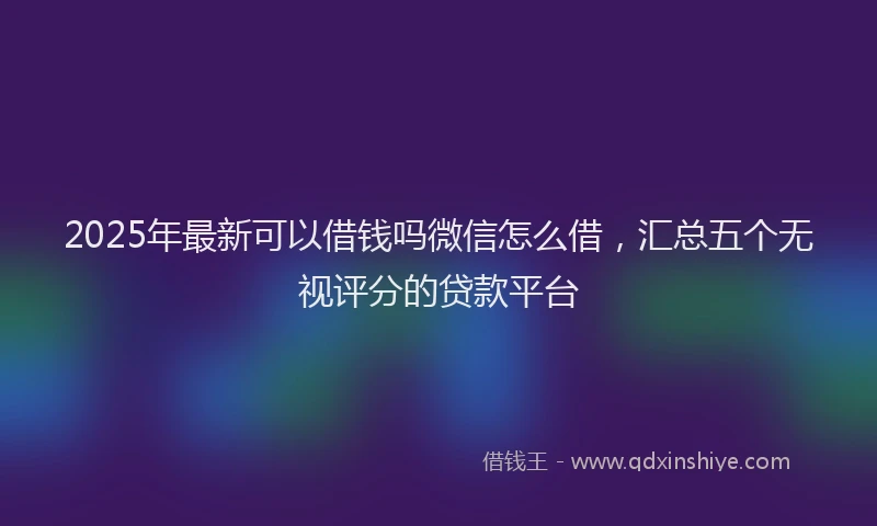 2025年最新可以借钱吗微信怎么借，汇总五个无视评分的贷款平台