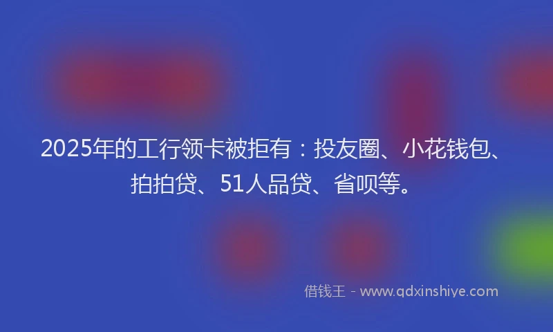 2025年的工行领卡被拒有：投友圈、小花钱包、拍拍贷、51人品贷、省呗等。
