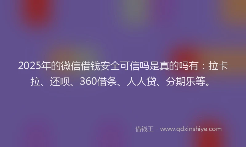2025年的微信借钱安全可信吗是真的吗有：拉卡拉、还呗、360借条、人人贷、分期乐等。