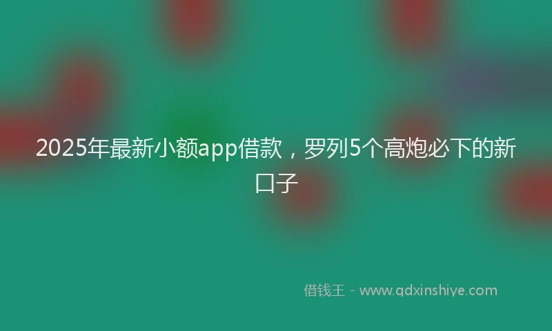 2025年最新小额app借款，罗列5个高炮必下的新口子