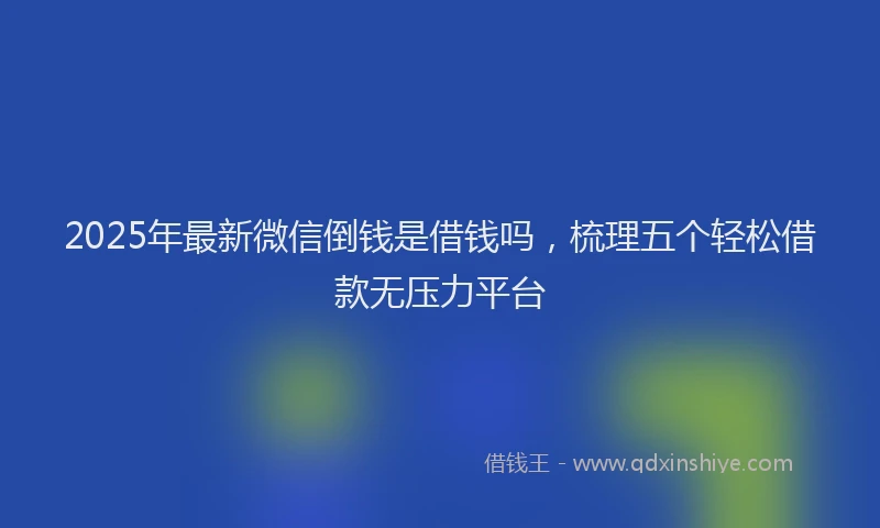 2025年最新微信倒钱是借钱吗，梳理五个轻松借款无压力平台