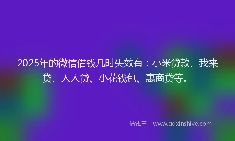 2025年的微信借钱几时失效有：小米贷款、我来贷、人人贷、小花钱包、惠商贷等。