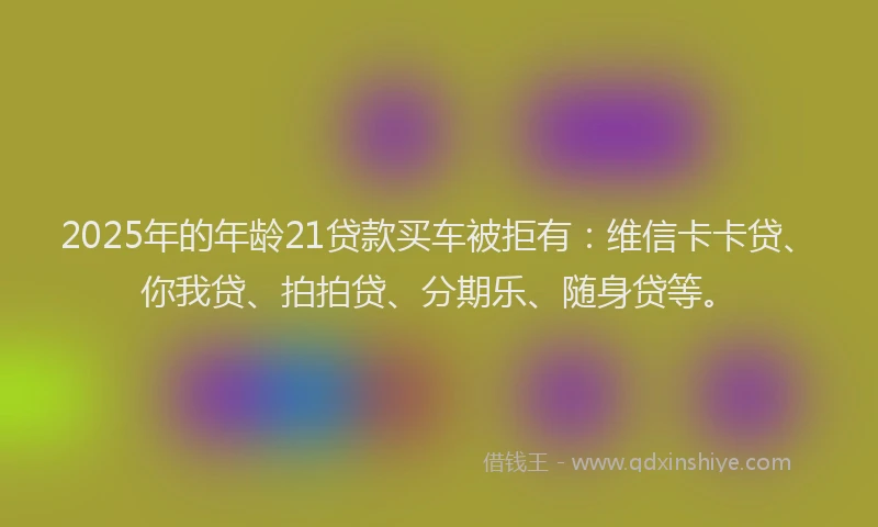 2025年的年龄21贷款买车被拒有：维信卡卡贷、你我贷、拍拍贷、分期乐、随身贷等。