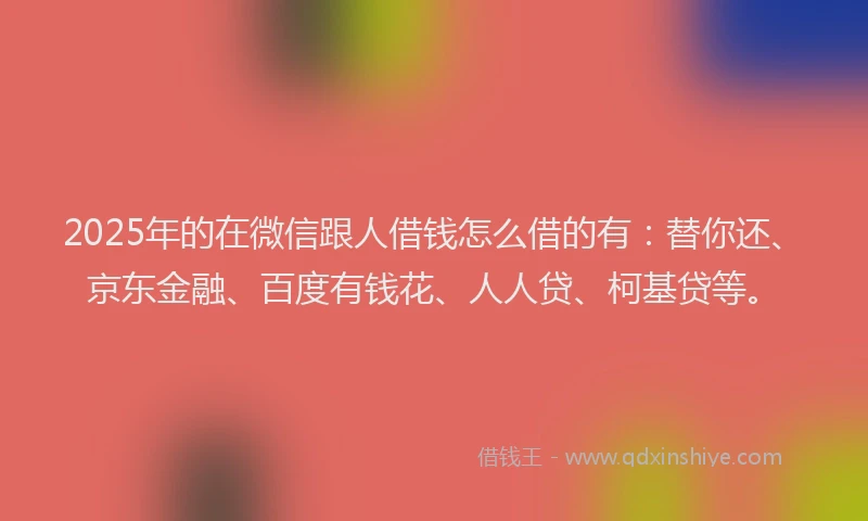 2025年的在微信跟人借钱怎么借的有：替你还、京东金融、百度有钱花、人人贷、柯基贷等。