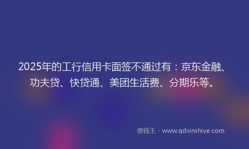 2025年的工行信用卡面签不通过有：京东金融、功夫贷、快贷通、美团生活费、分期乐等。