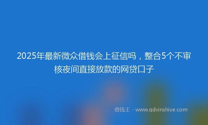 2025年最新微众借钱会上征信吗，整合5个不审核夜间直接放款的网贷口子
