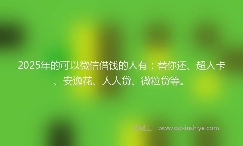 2025年的可以微信借钱的人有：替你还、超人卡、安逸花、人人贷、微粒贷等。