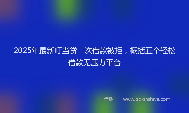 2025年最新叮当贷二次借款被拒，概括五个轻松借款无压力平台