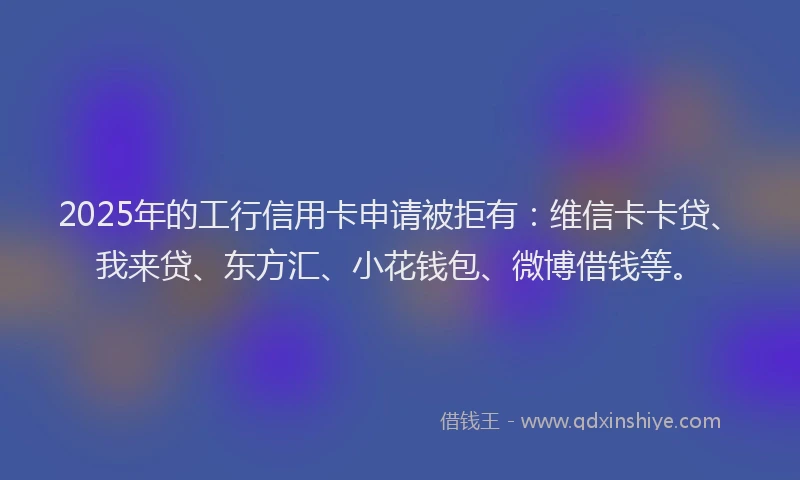 2025年的工行信用卡申请被拒有：维信卡卡贷、我来贷、东方汇、小花钱包、微博借钱等。