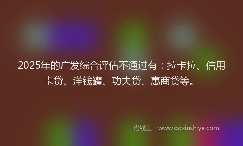 2025年的广发综合评估不通过有：拉卡拉、信用卡贷、洋钱罐、功夫贷、惠商贷等。