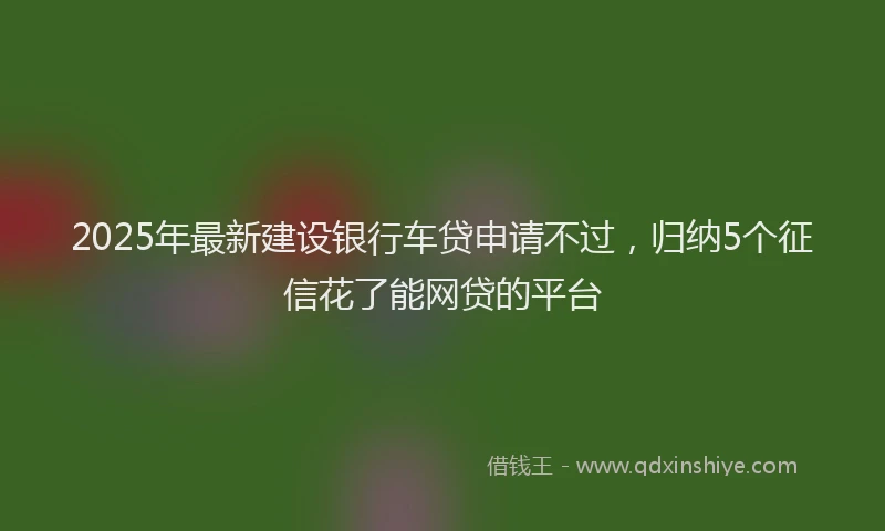 2025年最新建设银行车贷申请不过，归纳5个征信花了能网贷的平台