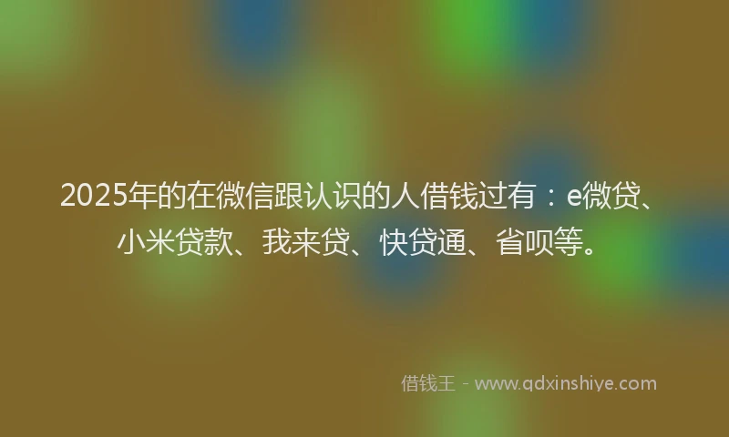 2025年的在微信跟认识的人借钱过有：e微贷、小米贷款、我来贷、快贷通、省呗等。