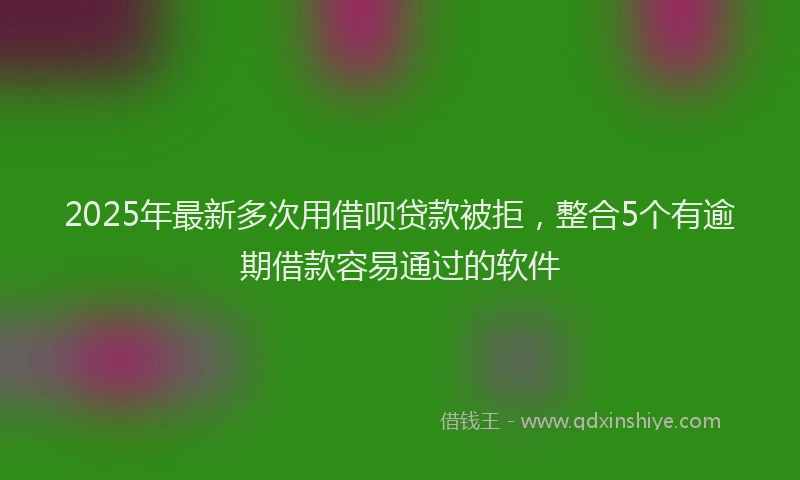 2025年最新多次用借呗贷款被拒，整合5个有逾期借款容易通过的软件