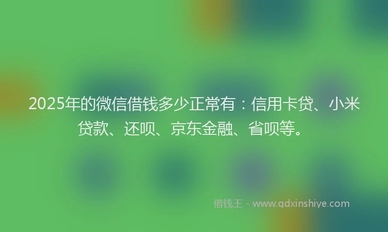 2025年的微信借钱多少正常有：信用卡贷、小米贷款、还呗、京东金融、省呗等。