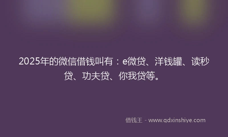 2025年的微信借钱叫有：e微贷、洋钱罐、读秒贷、功夫贷、你我贷等。