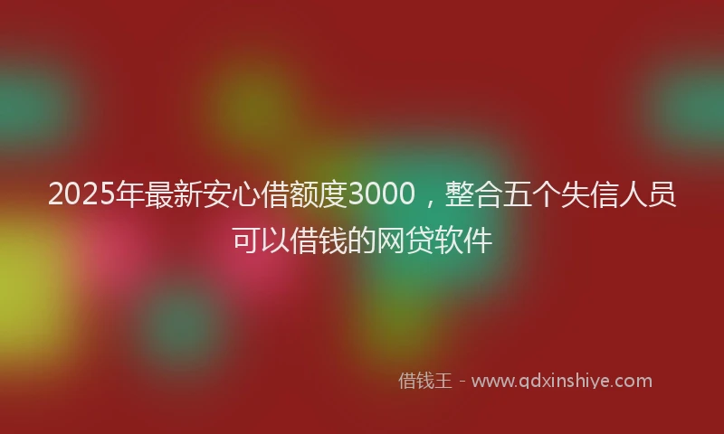 2025年最新安心借额度3000，整合五个失信人员可以借钱的网贷软件