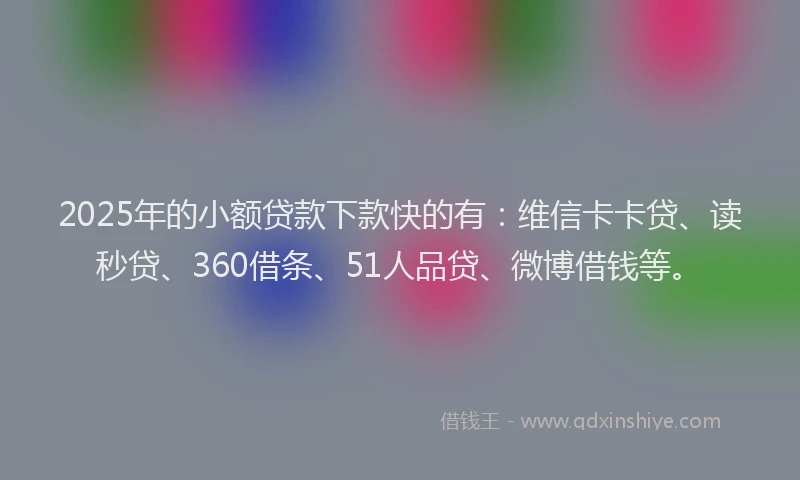 2025年的小额贷款下款快的有：维信卡卡贷、读秒贷、360借条、51人品贷、微博借钱等。